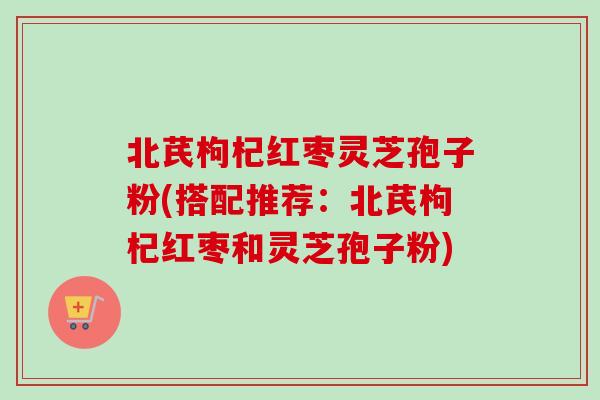 北芪枸杞红枣灵芝孢子粉(搭配推荐：北芪枸杞红枣和灵芝孢子粉)