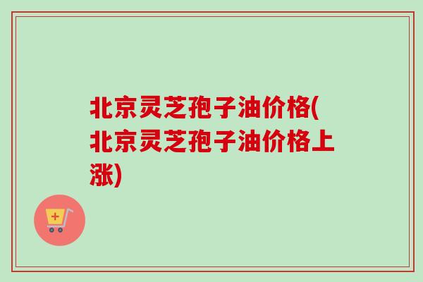 北京灵芝孢子油价格(北京灵芝孢子油价格上涨)
