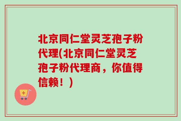 北京同仁堂灵芝孢子粉代理(北京同仁堂灵芝孢子粉代理商，你值得信赖！)
