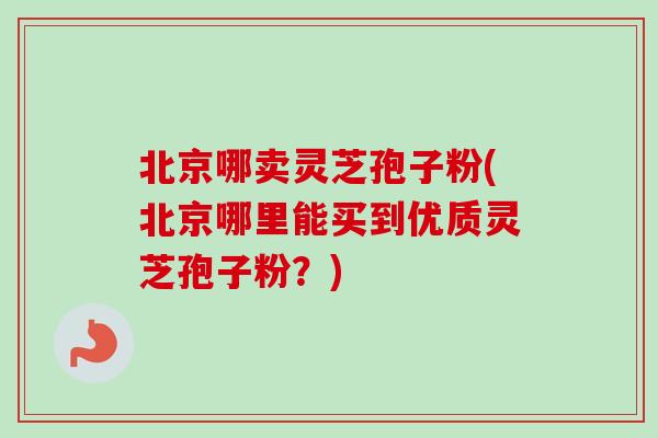 北京哪卖灵芝孢子粉(北京哪里能买到优质灵芝孢子粉？)