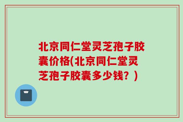 北京同仁堂灵芝孢子胶囊价格(北京同仁堂灵芝孢子胶囊多少钱？)