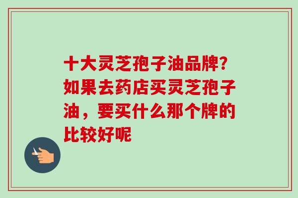 十大灵芝孢子油品牌？如果去药店买灵芝孢子油，要买什么那个牌的比较好呢