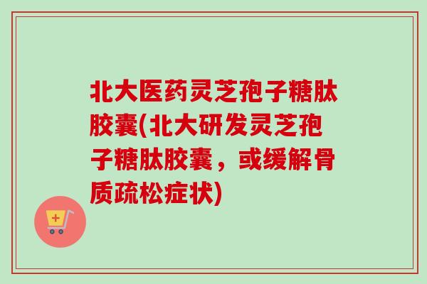 北大医药灵芝孢子糖肽胶囊(北大研发灵芝孢子糖肽胶囊，或缓解骨质疏松症状)