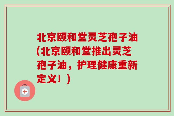 北京颐和堂灵芝孢子油(北京颐和堂推出灵芝孢子油，护理健康重新定义！)
