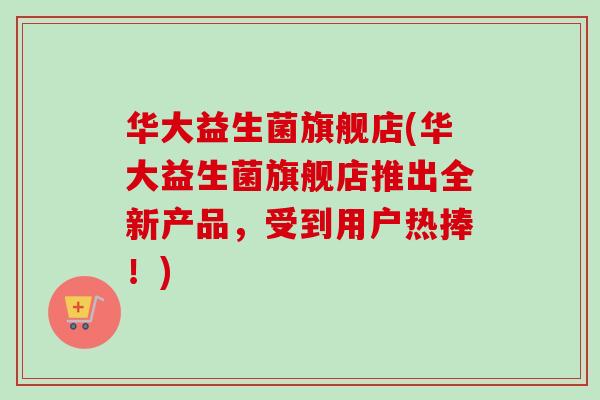 华大益生菌旗舰店(华大益生菌旗舰店推出全新产品，受到用户热捧！)