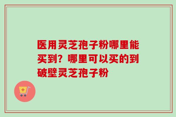 医用灵芝孢子粉哪里能买到？哪里可以买的到破壁灵芝孢子粉