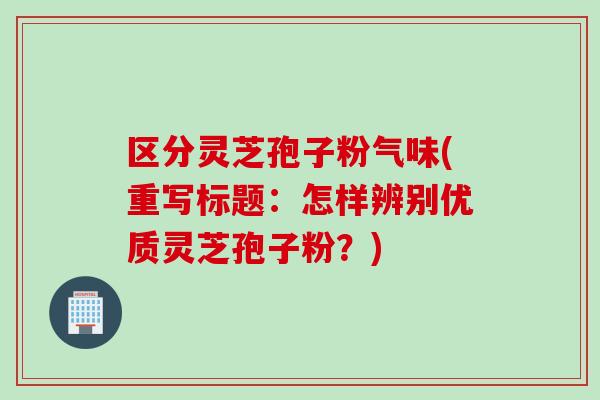 区分灵芝孢子粉气味(重写标题:怎样辨别优质灵芝孢子粉?) 区分灵芝孢子粉气味(重写标题:怎样辨别优质灵芝孢子粉?)