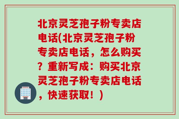 北京灵芝孢子粉专卖店电话(北京灵芝孢子粉专卖店电话，怎么购买？重新写成：购买北京灵芝孢子粉专卖店电话，快速获取！)