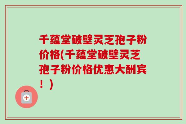 千蕴堂破壁灵芝孢子粉价格(千蕴堂破壁灵芝孢子粉价格优惠大酬宾！)