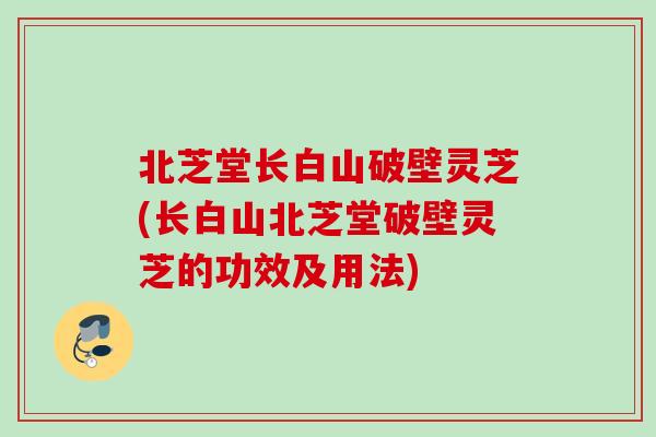 北芝堂长白山破壁灵芝(长白山北芝堂破壁灵芝的功效及用法)