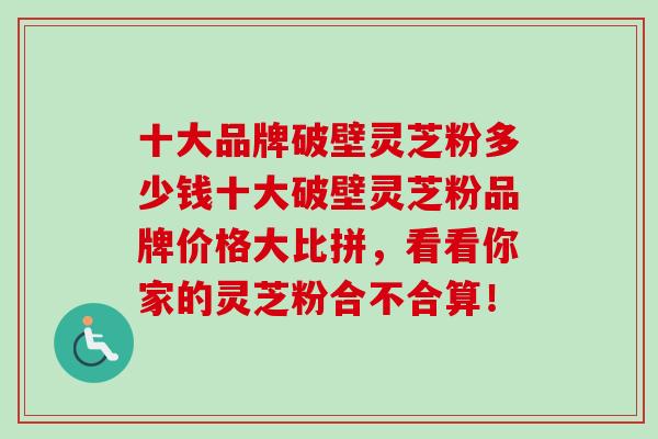 十大品牌破壁灵芝粉多少钱十大破壁灵芝粉品牌价格大比拼，看看你家的灵芝粉合不合算！