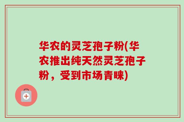 华农的灵芝孢子粉(华农推出纯天然灵芝孢子粉，受到市场青睐)