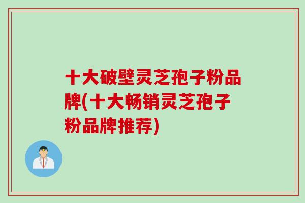 十大破壁灵芝孢子粉品牌(十大畅销灵芝孢子粉品牌推荐)
