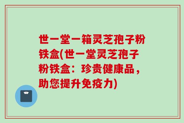世一堂一箱灵芝孢子粉铁盒(世一堂灵芝孢子粉铁盒：珍贵健康品，助您提升免疫力)