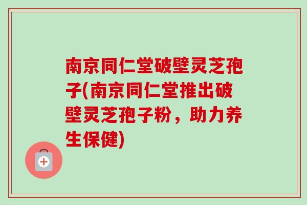 南京同仁堂破壁灵芝孢子(南京同仁堂推出破壁灵芝孢子粉，助力养生保健)