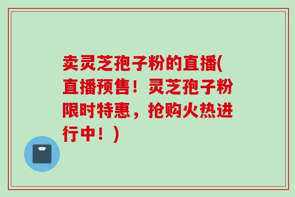 卖灵芝孢子粉的直播(直播预售！灵芝孢子粉限时特惠，抢购火热进行中！)