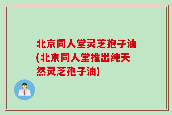 北京同人堂灵芝孢子油(北京同人堂推出纯天然灵芝孢子油)