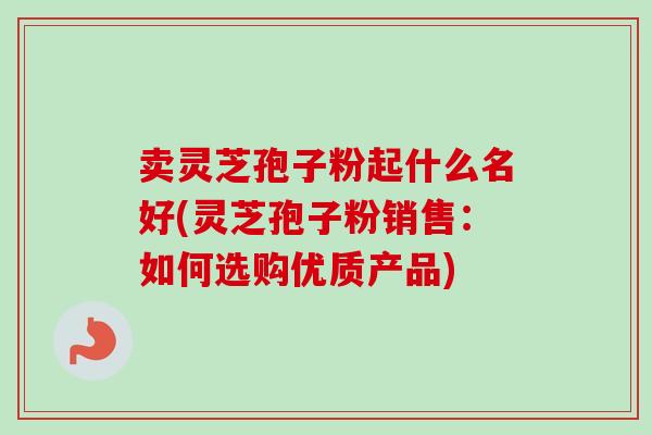 卖灵芝孢子粉起什么名好(灵芝孢子粉销售：如何选购优质产品)