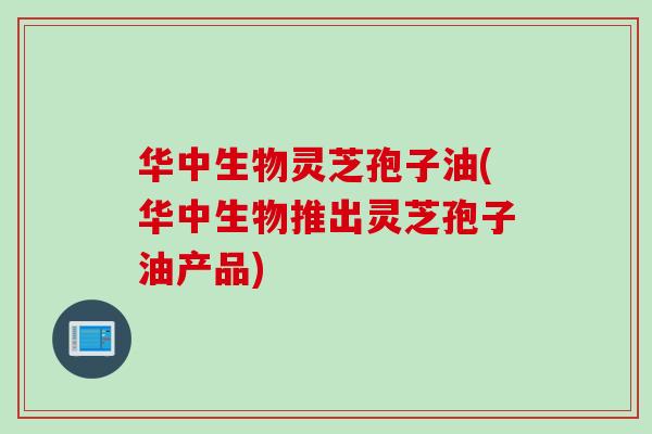 华中生物灵芝孢子油(华中生物推出灵芝孢子油产品)