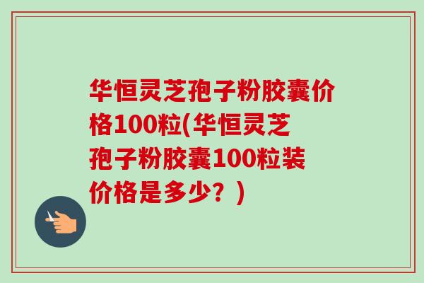 华恒灵芝孢子粉胶囊价格100粒(华恒灵芝孢子粉胶囊100粒装价格是多少？)