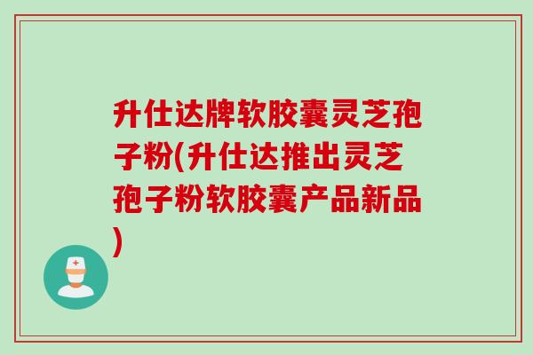 升仕达牌软胶囊灵芝孢子粉(升仕达推出灵芝孢子粉软胶囊产品新品)