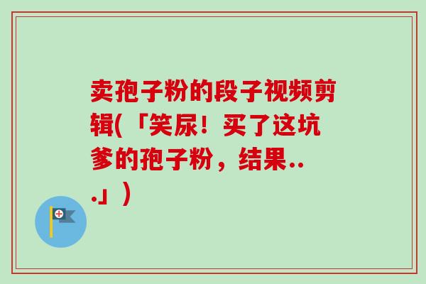 卖孢子粉的段子视频剪辑(「笑尿！买了这坑爹的孢子粉，结果...」)