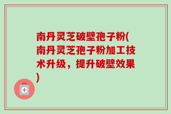 南丹灵芝破壁孢子粉(南丹灵芝孢子粉加工技术升级，提升破壁效果)
