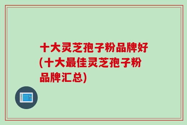 十大灵芝孢子粉品牌好(十大最佳灵芝孢子粉品牌汇总)