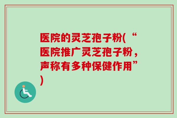 医院的灵芝孢子粉(“医院推广灵芝孢子粉，声称有多种保健作用”)