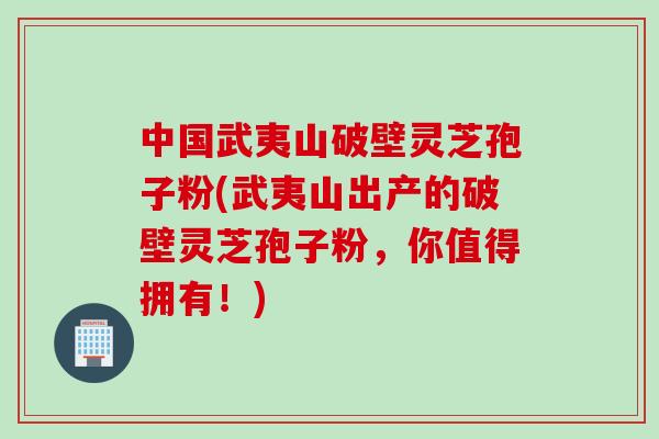 中国武夷山破壁灵芝孢子粉(武夷山出产的破壁灵芝孢子粉，你值得拥有！)
