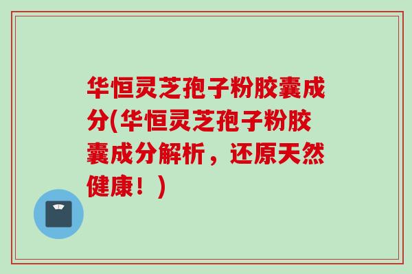 华恒灵芝孢子粉胶囊成分(华恒灵芝孢子粉胶囊成分解析，还原天然健康！)