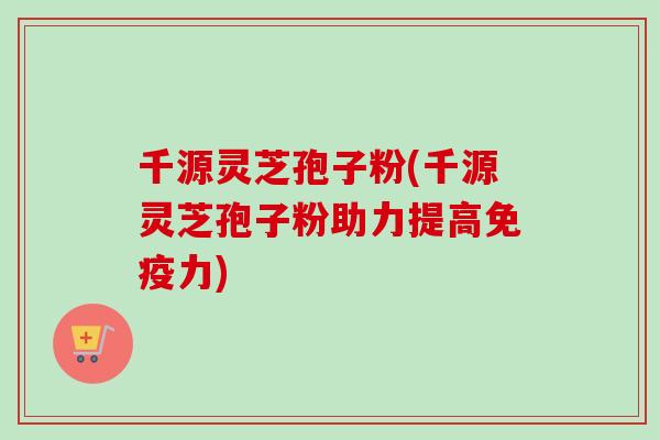 千源灵芝孢子粉(千源灵芝孢子粉助力提高免疫力)
