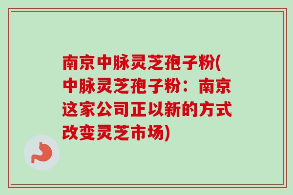 南京中脉灵芝孢子粉(中脉灵芝孢子粉：南京这家公司正以新的方式改变灵芝市场)