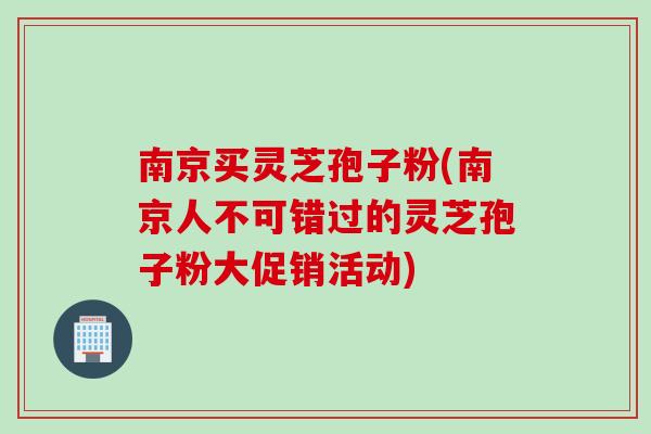 南京买灵芝孢子粉(南京人不可错过的灵芝孢子粉大促销活动)