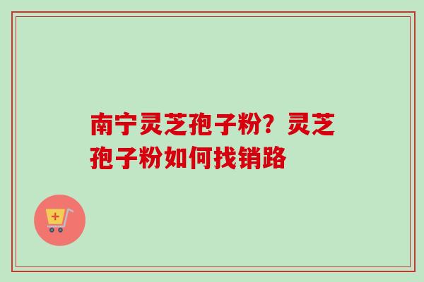 南宁灵芝孢子粉？灵芝孢子粉如何找销路