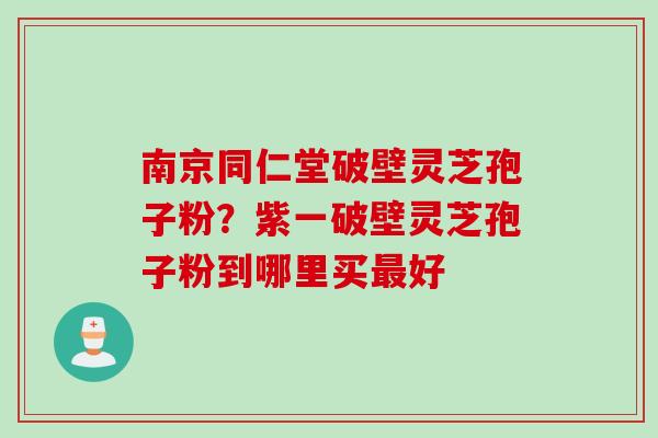南京同仁堂破壁灵芝孢子粉?紫一破壁灵芝孢子粉到哪里买好 南京同仁堂破壁灵芝孢子粉?紫一破壁灵芝孢子粉到哪里买好