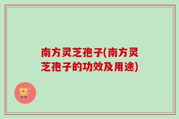 南方灵芝孢子(南方灵芝孢子的功效及用途)