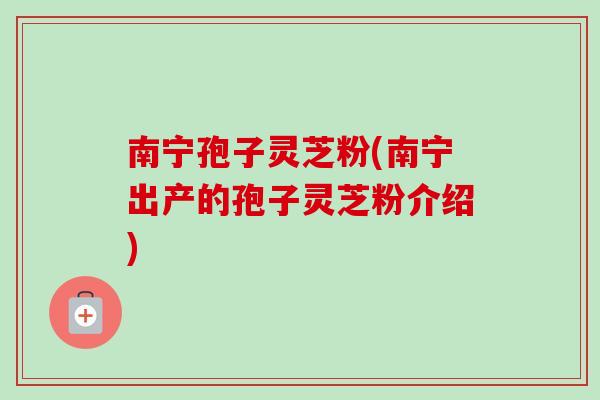 南宁孢子灵芝粉(南宁出产的孢子灵芝粉介绍)