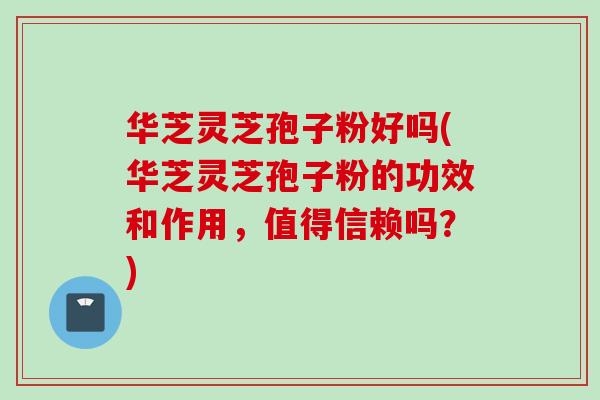 华芝灵芝孢子粉好吗(华芝灵芝孢子粉的功效和作用，值得信赖吗？)