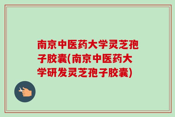 南京中医药大学灵芝孢子胶囊(南京中医药大学研发灵芝孢子胶囊)