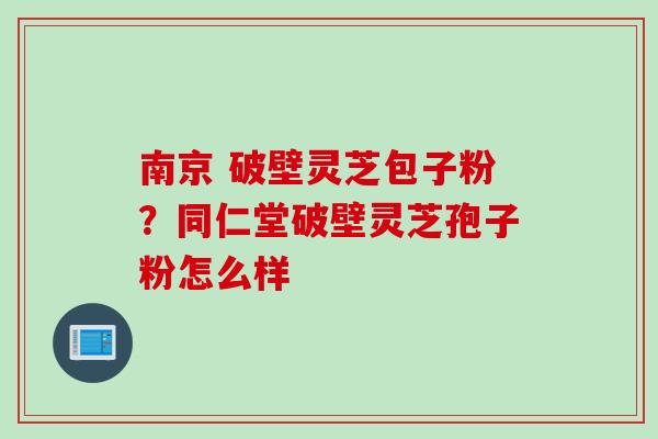 南京 破壁灵芝包子粉?同仁堂破壁灵芝孢子粉怎么样 南京 破壁灵芝包子粉?同仁堂破壁灵芝孢子粉怎么样