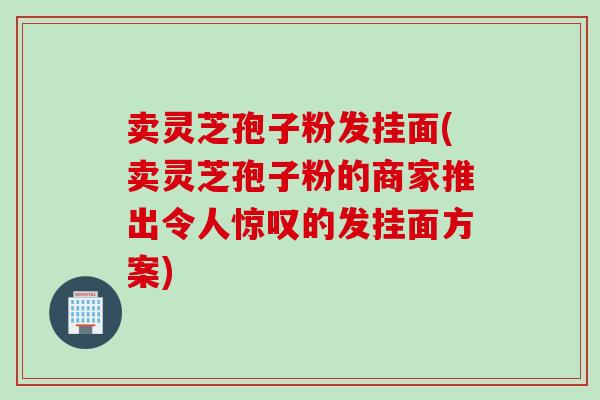 卖灵芝孢子粉发挂面(卖灵芝孢子粉的商家推出令人惊叹的发挂面方案)