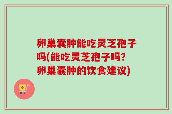 卵巢囊肿能吃灵芝孢子吗(能吃灵芝孢子吗？卵巢囊肿的饮食建议)