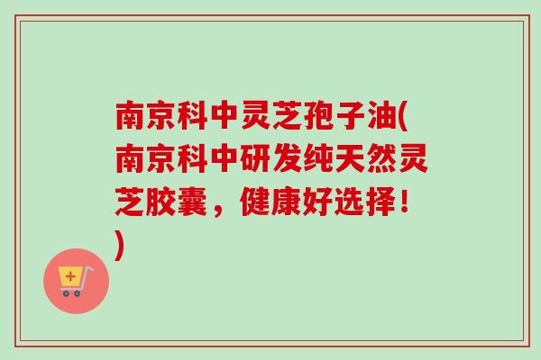 南京科中灵芝孢子油(南京科中研发纯天然灵芝胶囊，健康好选择！)