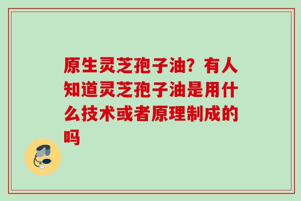原生灵芝孢子油？有人知道灵芝孢子油是用什么技术或者原理制成的吗