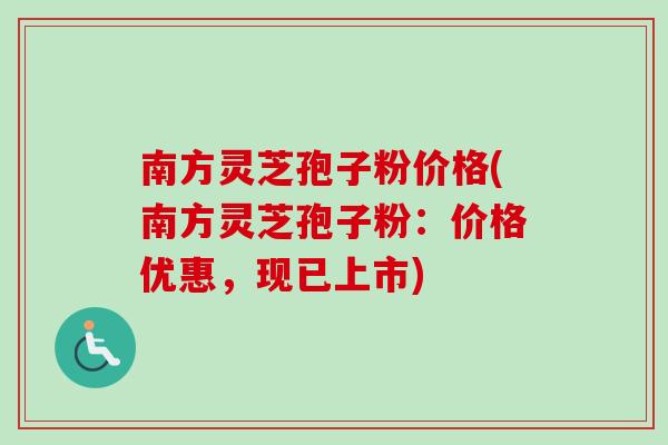 南方灵芝孢子粉价格(南方灵芝孢子粉：价格优惠，现已上市)