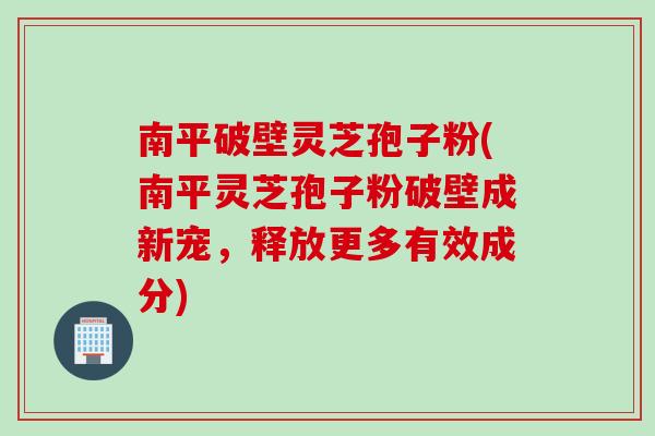 南平破壁灵芝孢子粉(南平灵芝孢子粉破壁成新宠，释放更多有效成分)