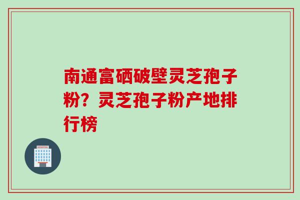 南通富硒破壁灵芝孢子粉？灵芝孢子粉产地排行榜