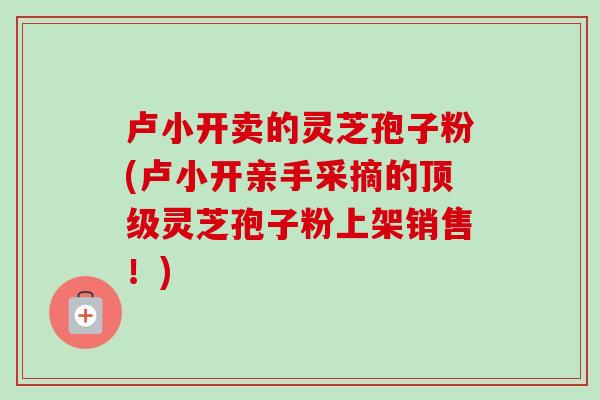 卢小开卖的灵芝孢子粉(卢小开亲手采摘的顶级灵芝孢子粉上架销售！)