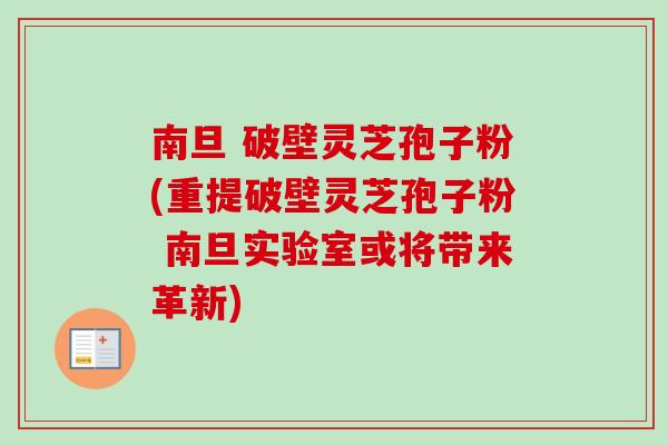 南旦 破壁灵芝孢子粉(重提破壁灵芝孢子粉 南旦实验室或将带来革新)
